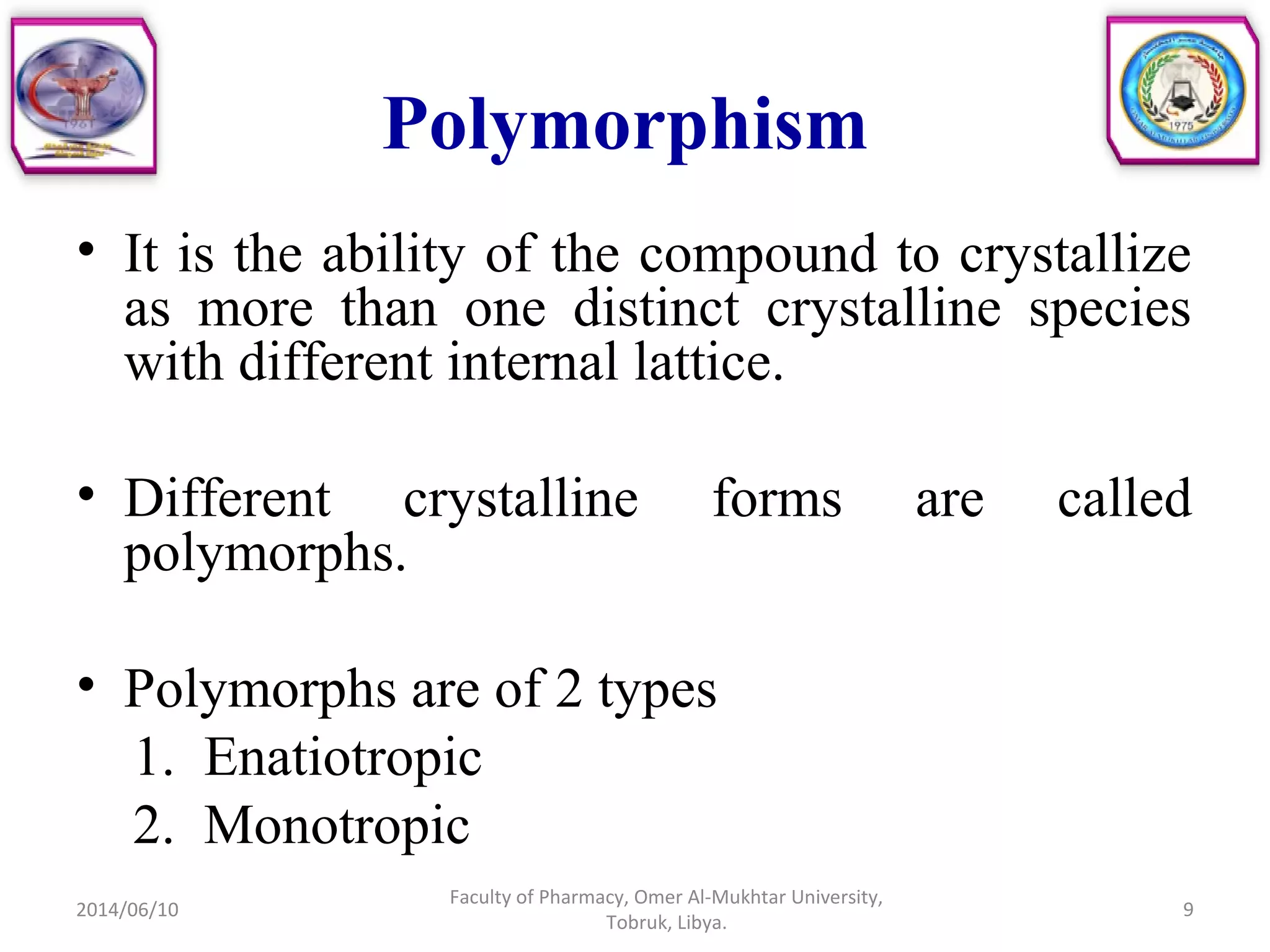 Polymorphism
• It is the ability of the compound to crystallize
as more than one distinct crystalline species
with different internal lattice.
• Different crystalline forms are called
polymorphs.
• Polymorphs are of 2 types
1. Enatiotropic
2. Monotropic
2014/06/10 9
Faculty of Pharmacy, Omer Al-Mukhtar University,
Tobruk, Libya.
 
