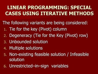 LINEAR PROGRAMMING: SPECIAL
CASES USING ITERATIVE METHODS
The following variants are being considered:
1. Tie for the key (Pivot) column
2. Degeneracy (Tie for the Key (Pivot) row)
3. Unbounded solution
4. Multiple solutions
5. Non-existing feasible solution / Infeasible
solution
6. Unrestricted–in–sign variables
 
