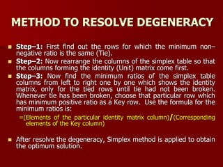 METHOD TO RESOLVE DEGENERACY
 Step–1: First find out the rows for which the minimum non–
negative ratio is the same (Tie).
 Step–2: Now rearrange the columns of the simplex table so that
the columns forming the identity (Unit) matrix come first.
 Step–3: Now find the minimum ratios of the simplex table
columns from left to right one by one which shows the identity
matrix, only for the tied rows until tie had not been broken.
Whenever tie has been broken, choose that particular row which
has minimum positive ratio as a Key row. Use the formula for the
minimum ratios is:
=(Elements of the particular identity matrix column)/(Corresponding
elements of the Key column)
 After resolve the degeneracy, Simplex method is applied to obtain
the optimum solution.
 