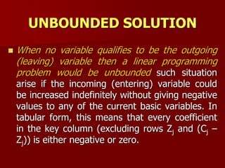 UNBOUNDED SOLUTION
 When no variable qualifies to be the outgoing
(leaving) variable then a linear programming
problem would be unbounded such situation
arise if the incoming (entering) variable could
be increased indefinitely without giving negative
values to any of the current basic variables. In
tabular form, this means that every coefficient
in the key column (excluding rows Zj and (Cj –
Zj)) is either negative or zero.
 
