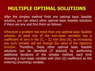 MULTIPLE OPTIMAL SOLUTIONS
After the simplex method finds one optimal basic feasible
solution, you can detect other optimal basic feasible solutions
if there are any and find them as follows:
Whenever a problem has more than one optimal basic feasible
solution, at least one of the non–basic variables has a
coefficient of zero in the (Cj – Zj) row Zero (0), so increasing
any such variable will not change the value of the objective
function. Therefore, these other optimal basic feasible
solutions can be identified (if desired) by performing
additional iterations of the simplex method, each time
choosing a non–basic variable with Zero (0) coefficient as the
entering (incoming) variable.
 