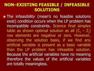 NON–EXISTING FEASIBLE / INFEASIBLE
SOLUTIONS
 The infeasibility (mean’s no feasible solutions
exist) condition occurs when the LP problem has
incompatible constraints. Science final simplex
table as shown optimal solution as all (Cj – Zj)
row elements are negative or zero. However,
observing the solution basis, if we find any
artificial variable is present as a basic variable
then the LP problem has infeasible solution.
Because the artificial variables have no meaning
therefore the values of the artificial variables
are totally meaningless.
 