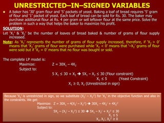 UNRESTRICTED–IN–SIGNED VARIABLES
 A baker has ‘30’ gram flour and ‘5’ packets of yeast. Baking a loaf of bread requires ‘5’ gram
of flour and ‘1’ packet of yeast. Each loaf of bread can be sold for Rs. 30. The baker may
purchase additional flour at Rs. 4 per gram or sell leftover flour at the same price. Solve the
problem in such a way that helps the baker to maximize his profit.
SOLUTION:
Let ‘X1’ & ‘X2’ be the number of loaves of bread baked & number of grams of flour supply
increased.
Note: As ‘X2’ represents the number of grams of flour supply increased, therefore, if ‘X2 > 0’
means that ‘X2’ grams of flour were purchased while ‘X2 < 0’ means that ‘–X2’ grams of flour
were sold but if ‘X2 = 0’ means that no flour was bought or sold.
The complete LP model is:
Maximize: Z = 30X1 – 4X2
Subject to:
5 X1 ≤ 30 + X2  5X1 – X2 ≤ 30 (Flour constraint)
X1 ≤ 5 (Yeast Constraint)
X1 ≥ 0, X2 (Unrestricted in sign)
Because ‘X2’ is unrestricted in sign, so we substitute (X2
/ – X2
//) for ‘X2’ in the objective function and also in
the constraints. We get:
Maximize: Z = 30X1 – 4(X2
/ – X2
//)  30X1 – 4X2
/ + 4X2
//
Subject to:
5X1 – (X2
/ – X2
//) ≤ 30  5X1 – X2
/ + X2
// ≤ 30
X1 ≤ 5
X1, X2
/, X2
// ≥ 0
 