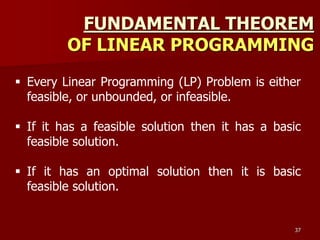 FUNDAMENTAL THEOREM
OF LINEAR PROGRAMMING
37
 Every Linear Programming (LP) Problem is either
feasible, or unbounded, or infeasible.
 If it has a feasible solution then it has a basic
feasible solution.
 If it has an optimal solution then it is basic
feasible solution.
 