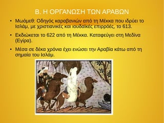 Β. Η ΟΡΓΑΝΩΣΗ ΤΩΝ ΑΡΑΒΩΝ
● Μωάμεθ: Οδηγός καραβανιών από τη Μέκκα που ιδρύει το
Ισλάμ, με χριστιανικές και ιουδαϊκές επιρρόές, το 613.
● Εκδιώκεται το 622 από τη Μέκκα. Καταφεύγει στη Μεδίνα
(Εγίρα).
● Μέσα σε δέκα χρόνια έχει ενώσει την Αραβία κάτω από τη
σημαία του Ισλάμ.
 