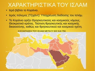ΧΑΡΑΚΤΗΡΙΣΤΙΚΑ ΤΟΥ ΙΣΛΑΜ
● Ιερό βιβλίο το Κοράνιο.
● Ιερός πόλεμος (Τζιχάντ): Υποχρέωση διάδοσης του Ισλάμ.
● Το Κοράνιο ορίζει Θρησκευτικούς και κοσμικούς νόμους.
Θεοκρατικό κράτος. Ταύτιση θρησκευτικής και κοσμικής
δικαιοσύνης, καθώς και θρησκευτικού και κοσμικού ηγέτη.
Η ΕΞΑΠΛΩΣΗ ΤΟΥ ΙΣΛΑΜ ΜΕΤΑΞΥ 622 ΚΑΙ 750.
 