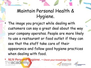 Maintain Personal Health &
Hygiene.
• The image you project while dealing with
customers can say a great deal about the way
your company operates. People are more likely
to use a restaurant or food outlet if they can
see that the staff take care of their
appearance and follow good hygiene practices
when dealing with food.
• NLN Personal Hygiene. – Check your knowledge Tab
 