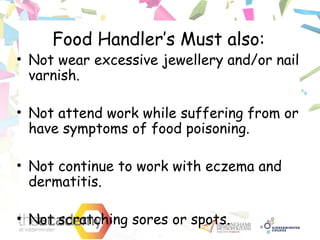 Food Handler’s Must also:
• Not wear excessive jewellery and/or nail
varnish.
• Not attend work while suffering from or
have symptoms of food poisoning.
• Not continue to work with eczema and
dermatitis.
• Not scratching sores or spots.
 