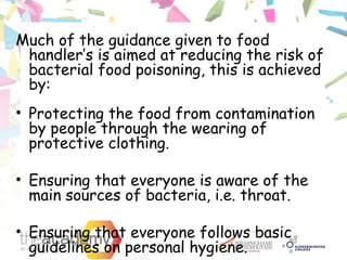 Much of the guidance given to food
handler’s is aimed at reducing the risk of
bacterial food poisoning, this is achieved
by:
• Protecting the food from contamination
by people through the wearing of
protective clothing.
• Ensuring that everyone is aware of the
main sources of bacteria, i.e. throat.
• Ensuring that everyone follows basic
guidelines on personal hygiene.
 