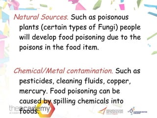 Natural Sources. Such as poisonous
plants (certain types of Fungi) people
will develop food poisoning due to the
poisons in the food item.
Chemical/Metal contamination. Such as
pesticides, cleaning fluids, copper,
mercury. Food poisoning can be
caused by spilling chemicals into
foods.
 