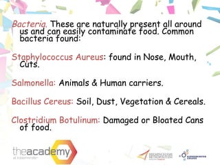 Bacteria. These are naturally present all around
us and can easily contaminate food. Common
bacteria found:
Staphylococcus Aureus: found in Nose, Mouth,
Cuts.
Salmonella: Animals & Human carriers.
Bacillus Cereus: Soil, Dust, Vegetation & Cereals.
Clostridium Botulinum: Damaged or Bloated Cans
of food.
 