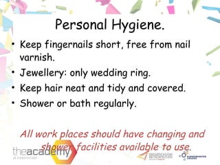 Personal Hygiene.
• Keep fingernails short, free from nail
varnish.
• Jewellery: only wedding ring.
• Keep hair neat and tidy and covered.
• Shower or bath regularly.
All work places should have changing and
shower facilities available to use.
 