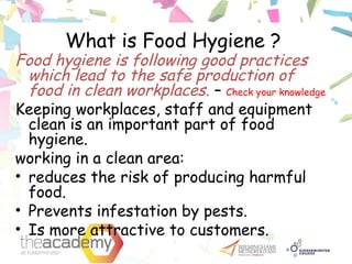 What is Food Hygiene ?
Food hygiene is following good practices
which lead to the safe production of
food in clean workplaces. – Check your knowledge
Keeping workplaces, staff and equipment
clean is an important part of food
hygiene.
working in a clean area:
• reduces the risk of producing harmful
food.
• Prevents infestation by pests.
• Is more attractive to customers.
 