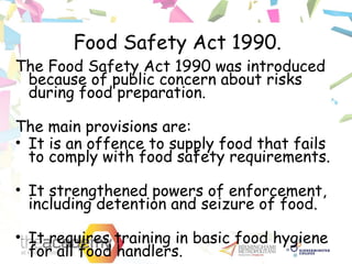 Food Safety Act 1990.
The Food Safety Act 1990 was introduced
because of public concern about risks
during food preparation.
The main provisions are:
• It is an offence to supply food that fails
to comply with food safety requirements.
• It strengthened powers of enforcement,
including detention and seizure of food.
• It requires training in basic food hygiene
for all food handlers.
 