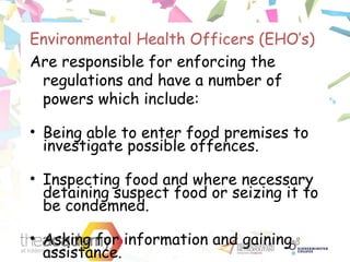 Environmental Health Officers (EHO’s)
Are responsible for enforcing the
regulations and have a number of
powers which include:
• Being able to enter food premises to
investigate possible offences.
• Inspecting food and where necessary
detaining suspect food or seizing it to
be condemned.
• Asking for information and gaining
assistance.
 