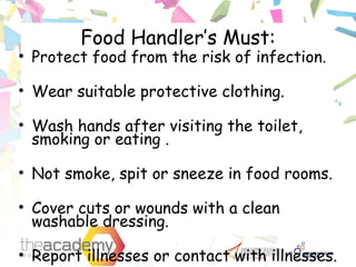 Food Handler’s Must:
• Protect food from the risk of infection.
• Wear suitable protective clothing.
• Wash hands after visiting the toilet,
smoking or eating .
• Not smoke, spit or sneeze in food rooms.
• Cover cuts or wounds with a clean
washable dressing.
• Report illnesses or contact with illnesses.
 