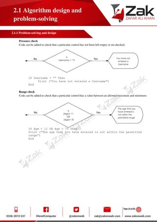Page 14 of 85
2.1 Algorithm design and
problem-solving
2.1.1 Problem-solving and design
Presence check
Code can be added to check that a particular control has not been left empty or un-checked:
If Username = “” Then
Print (“You have not entered a Username”)
End
Range check
Code can be added to check that a particular control has a value between an allowed maximum and minimum:
If Age < 11 OR Age > 70 Then
Print (“The age that you have entered is not within the permitted
range”)
End
Is
Username = “”?
You have not
entered a
Username
No Yes
Is
(Age)< 11
OR
(Age)> 70
The age that you
have entered is
not within the
permitted range
No Yes
 