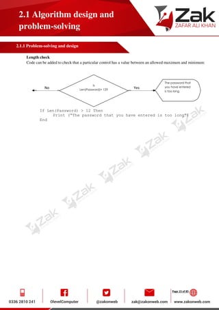 Page 15 of 85
2.1 Algorithm design and
problem-solving
2.1.1 Problem-solving and design
Length check
Code can be added to check that a particular control has a value between an allowed maximum and minimum:
If Len(Password) > 12 Then
Print (“The password that you have entered is too long”)
End
Is
Len(Password)> 12?
The password that
you have entered
is too long
No Yes
 