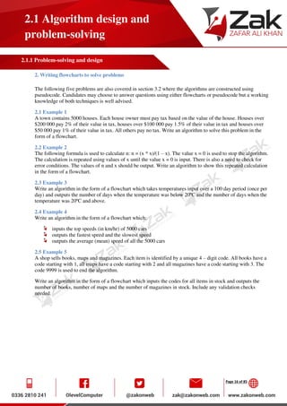 Page 16 of 85
2.1 Algorithm design and
problem-solving
2.1.1 Problem-solving and design
2. Writing flowcharts to solve problems
The following five problems are also covered in section 3.2 where the algorithms are constructed using
pseudocode. Candidates may choose to answer questions using either flowcharts or pseudocode but a working
knowledge of both techniques is well advised.
2.1 Example 1
A town contains 5000 houses. Each house owner must pay tax based on the value of the house. Houses over
$200 000 pay 2% of their value in tax, houses over $100 000 pay 1.5% of their value in tax and houses over
$50 000 pay 1% of their value in tax. All others pay no tax. Write an algorithm to solve this problem in the
form of a flowchart.
2.2 Example 2
The following formula is used to calculate n: n = (x * x)/(1 – x). The value x = 0 is used to stop the algorithm.
The calculation is repeated using values of x until the value x = 0 is input. There is also a need to check for
error conditions. The values of n and x should be output. Write an algorithm to show this repeated calculation
in the form of a flowchart.
2.3 Example 3
Write an algorithm in the form of a flowchart which takes temperatures input over a 100 day period (once per
day) and outputs the number of days when the temperature was below 20ºC and the number of days when the
temperature was 20ºC and above.
2.4 Example 4
Write an algorithm in the form of a flowchart which:
inputs the top speeds (in km/hr) of 5000 cars
outputs the fastest speed and the slowest speed
outputs the average (mean) speed of all the 5000 cars
2.5 Example 5
A shop sells books, maps and magazines. Each item is identified by a unique 4 – digit code. All books have a
code starting with 1, all maps have a code starting with 2 and all magazines have a code starting with 3. The
code 9999 is used to end the algorithm.
Write an algorithm in the form of a flowchart which inputs the codes for all items in stock and outputs the
number of books, number of maps and the number of magazines in stock. Include any validation checks
needed.
 