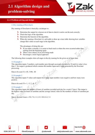 Page 22 of 85
2.1 Algorithm design and
problem-solving
2.1.1 Problem-solving and design
3. Dry running of flowcharts
Dry running of flowcharts is basically a technique to:
Determine the output for a known set of data to check it carries out the task correctly.
Check the logic of the algorithm.
Determine the function of the algorithm.
When dry running a flowchart it is advisable to draw up a trace table showing how variables
change their values at each stage in the algorithm.
The advantages of doing this are:
If you make a mistake, it is easier to back track to where the error occurred rather than
starting from the beginning again
There is less chance of an error being made
Encourages a more logical approach
The following three examples show all stages in the dry running for the given set of input data:
3.1 Example 1
This algorithm inputs 3 numbers, each number goes through successive division by 10 until its value is less
than 1. An output is produced which contains the number input and a value generated by the flowchart
processing.
Data to be used: X = 85, 3190, -40
3.2 Example 2
This algorithm inputs 5 values and outputs how many input numbers were negative and how many were
positive.
Data to be used: N = 1, -5, 2, -8, -7
3.3 Example 3
This algorithm inputs the number of hours of sunshine recorded each day for a week (7 days). The output is
the highest value for hours of sunshine and the average (mean) value for the numbers of hours of sunshine per
day.
Data to be used: hours = 9.0, 7.8, 1.2, 4.5, 10.0, 6.4, 3.1
 