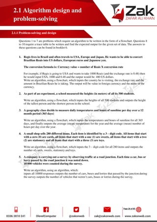Page 26 of 85
2.1 Algorithm design and
problem-solving
2.1.1 Problem-solving and design
Questions 1 to 7 are problems which require an algorithm to be written in the form of a flowchart. Questions 8
to 10 require a trace table to be written and find the expected output for the given set of data. The answers to
these questions can be found in booklet 6.
1. Regis lives in Brazil and often travels to USA, Europe and Japan. He wants to be able to convert
Brazilian Reais into US dollars, European euros and Japanese yen.
The conversion formula is: Currency value = number of Reais X conversion rate
For example, if Regis is going to USA and wants to take 1000 Reais (and the exchange rate is 0.48) then
he would input USA, 1000 and 0.48 and the output would be: 480 US dollars.
Write an algorithm, using a flowchart, which inputs the country he is visiting, the exchange rate and the
amount in Brazilian Reais he is taking. The output will be value in foreign currency and the name of the
currency.
2. As part of an experiment, a school measured the heights (in meters) of all its 500 students.
Write an algorithm, using a flowchart, which inputs the heights of all 500 students and outputs the height
of the tallest person and the shortest person in the school.
3. A geography class decide to measure daily temperatures and hours of sunshine per day over a 12
month period (365 days)
Write an algorithm, using a flowchart, which inputs the temperatures and hours of sunshine for all 365
days, and finally outputs the average (mean) temperature for the year and the average (mean) number of
hours per day over the year.
4. A small shop sells 280 different items. Each item is identified by a 3 – digit code. All items that start
with a zero (0) are cards, all items that start with a one (1) are sweets, all items that start with a two
(2) are stationery and all items that start with a three (3) are toys.
Write an algorithm, using a flowchart, which inputs the 3 – digit code for all 280 items and outputs the
number of cards, sweets, stationery and toys.
5. A company is carrying out a survey by observing traffic at a road junction. Each time a car, bus or
lorry passed by the road junction it was noted down.
10 000 vehicles were counted during the survey.
Write an algorithm, using an algorithm, which:
inputs all 10000 responses outputs the number of cars, buses and lorries that passed by the junction during
the survey outputs the number of vehicles that weren’t cars, buses or lorries during the survey.
 