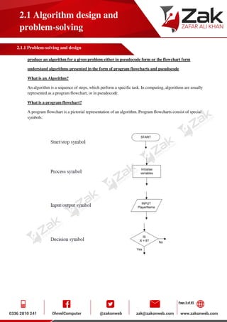 Page 3 of 85
2.1 Algorithm design and
problem-solving
2.1.1 Problem-solving and design
produce an algorithm for a given problem either in pseudocode form or the flowchart form
understand algorithms presented in the form of program flowcharts and pseudocode
What is an Algorithm?
An algorithm is a sequence of steps, which perform a specific task. In computing, algorithms are usually
represented as a program flowchart, or in pseudocode.
What is a program flowchart?
A program flowchart is a pictorial representation of an algorithm. Program flowcharts consist of special
symbols:
 