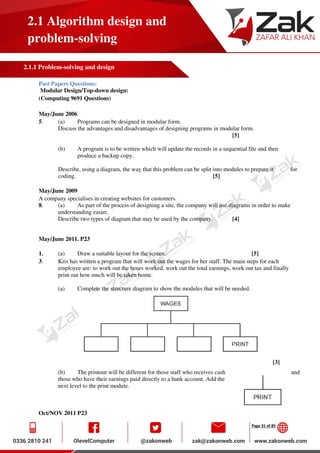Page 31 of 85
2.1 Algorithm design and
problem-solving
2.1.1 Problem-solving and design
Past Papers Questions:
Modular Design/Top-down design:
(Computing 9691 Questions)
May/June 2006
5. (a) Programs can be designed in modular form.
Discuss the advantages and disadvantages of designing programs in modular form.
[5]
(b) A program is to be written which will update the records in a sequential file and then
produce a backup copy.
Describe, using a diagram, the way that this problem can be split into modules to prepare it for
coding. [5]
May/June 2009
A company specialises in creating websites for customers.
8. (a) As part of the process of designing a site, the company will use diagrams in order to make
understanding easier.
Describe two types of diagram that may be used by the company. [4]
May/June 2011. P23
1. (a) Draw a suitable layout for the screen. [5]
3. Kris has written a program that will work out the wages for her staff. The main steps for each
employee are: to work out the hours worked, work out the total earnings, work out tax and finally
print out how much will be taken home.
(a) Complete the structure diagram to show the modules that will be needed.
[3]
(b) The printout will be different for those staff who receives cash and
those who have their earnings paid directly to a bank account. Add the
next level to the print module.
Oct/NOV 2011 P23
 