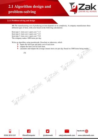 Page 40 of 85
2.1 Algorithm design and
problem-solving
2.1.1 Problem-solving and design
19) The manufacturing cost of producing an item depends on its complexity. A company manufactures three
different types of item, with costs based on the following calculations:
Item type 1: item cost = parts cost * 1.5
Item type 2: item cost = parts cost * 2.5
Item type 3: item cost = parts cost * 5.0
The company makes 1000 items per day.
Write an algorithm, using pseudocode, flowchart or otherwise, which
inputs the item type and parts cost of each item
outputs the item cost for each item
calculates and outputs the average (mean) item cost per day (based on 1000 items being made).
[5]
 