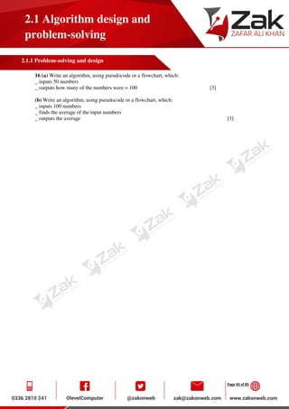 Page 45 of 85
2.1 Algorithm design and
problem-solving
2.1.1 Problem-solving and design
16 (a) Write an algorithm, using pseudocode or a flowchart, which:
_ inputs 50 numbers
_ outputs how many of the numbers were > 100 [3]
(b) Write an algorithm, using pseudocode or a flowchart, which:
_ inputs 100 numbers
_ finds the average of the input numbers
_ outputs the average [3]
 