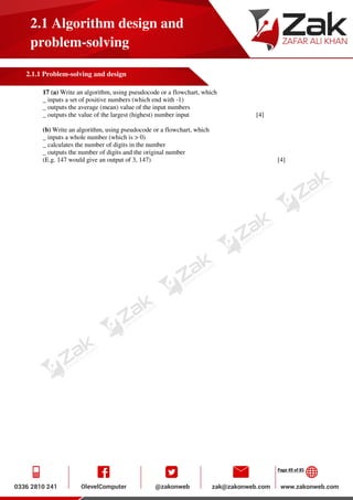 Page 49 of 85
2.1 Algorithm design and
problem-solving
2.1.1 Problem-solving and design
17 (a) Write an algorithm, using pseudocode or a flowchart, which
_ inputs a set of positive numbers (which end with -1)
_ outputs the average (mean) value of the input numbers
_ outputs the value of the largest (highest) number input [4]
(b) Write an algorithm, using pseudocode or a flowchart, which
_ inputs a whole number (which is > 0)
_ calculates the number of digits in the number
_ outputs the number of digits and the original number
(E.g. 147 would give an output of 3, 147) [4]
 