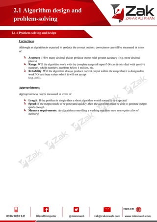 Page 6 of 85
2.1 Algorithm design and
problem-solving
2.1.1 Problem-solving and design
Correctness
Although an algorithm is expected to produce the correct outputs, correctness can still be measured in terms
of:
Accuracy : How many decimal places produce output with greater accuracy (e.g. more decimal
places)
Range: Will the algorithm work with the complete range of inputs? Or can it only deal with positive
numbers, whole numbers, numbers below 1 million, etc.
Reliability: Will the algorithm always produce correct output within the range that it is designed to
work? Or are there values which it will not accept
(e.g. zero).
Appropriateness
Appropriateness can be measured in terms of:
Length: If the problem is simple then a short algorithm would normally be expected.
Speed: if the output needs to be generated quickly, then the algorithm must be able to generate output
quick enough.
Memory requirements: An algorithm controlling a washing machine must not require a lot of
memory!
 