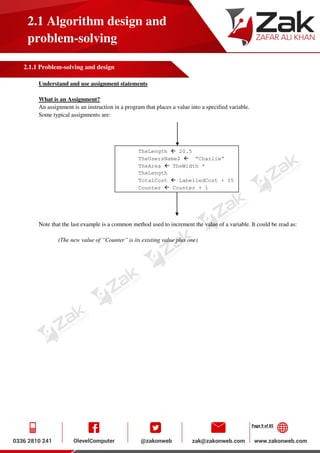 Page 9 of 85
2.1 Algorithm design and
problem-solving
2.1.1 Problem-solving and design
Understand and use assignment statements
What is an Assignment?
An assignment is an instruction in a program that places a value into a specified variable.
Some typical assignments are:
Note that the last example is a common method used to increment the value of a variable. It could be read as:
(The new value of “Counter” is its existing value plus one)
TheLength  20.5
TheUsersName$  “Charlie”
TheArea  TheWidth *
TheLength
TotalCost  LabelledCost + 15
Counter  Counter + 1
 