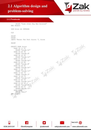 Page 5 of 25
2.1 Algorithm design and
problem-solving
2.1.2 Pseudocode
PRINT "Some Other Key Was Entered"
END SELECT
DIM Score AS INTEGER
CLS
PRINT
PRINT
INPUT "Enter The Test Score: ", Score
PRINT
SELECT CASE Score
CASE IS >= 97
PRINT "Grade A+"
CASE 93 TO 96
PRINT "Grade A"
CASE 90 TO 92
PRINT "Grade A-"
CASE 87 TO 89
PRINT "Grade B+"
CASE 83 TO 86
PRINT "Grade B"
CASE 80 TO 82
PRINT "Grade B-"
CASE 77 TO 79
PRINT "Grade C+"
CASE 73 TO 76
PRINT "Grade C"
CASE 70 TO 72
PRINT "Grade C-"
CASE 67 TO 69
PRINT "Grade D+"
CASE 63 TO 66
PRINT "Grade D"
CASE 60 TO 62
PRINT "Grade D-"
CASE ELSE
PRINT "Fail"
END SELECT
 
