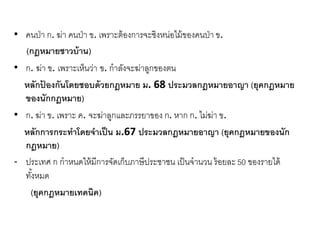 • คนป่า ก. ฆ่า คนป่า ข. เพราะต้องการจะชิงหน่อไม้ของคนป่า ข.
(กฎหมายชาวบ้าน)
• ก. ฆ่า ข. เพราะเห็นว่า ข. กาลังจะฆ่าลูกของตน
หลักป้ องกันโดยชอบด้วยกฎหมาย ม. 68 ประมวลกฎหมายอาญา (ยุคกฎหมาย
ของนักกฎหมาย)
• ก. ฆ่า ข. เพราะ ค. จะฆ่าลูกและภรรยาของ ก. หาก ก. ไม่ฆ่า ข.
หลักการกระทาโดยจาเป็น ม.67 ประมวลกฎหมายอาญา (ยุคกฎหมายของนัก
กฎหมาย)
- ประเทศ ก กาหนดให้มีการจัดเก็บภาษีประชาชน เป็นจานวน ร้อยละ50 ของรายได้
ทั้งหมด
(ยุคกฎหมายเทคนิค)
 