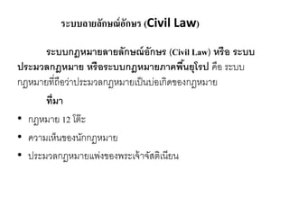 ระบบลายลักษณ์อักษร (Civil Law)
ระบบกฎหมายลายลักษณ์อักษร (Civil Law) หรือ ระบบ
ประมวลกฎหมาย หรือระบบกฎหมายภาคพื้นยุโรป คือ ระบบ
กฎหมายที่ถือว่าประมวลกฎหมายเป็นบ่อเกิดของกฎหมาย
ที่มา
• กฎหมาย 12 โต๊ะ
• ความเห็นของนักกฎหมาย
• ประมวลกฎหมายแพ่งของพระเจ้าจัสติเนียน
 