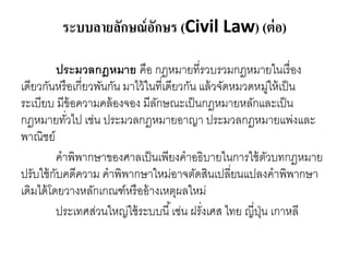 ระบบลายลักษณ์อักษร (Civil Law) (ต่อ)
ประมวลกฎหมาย คือ กฎหมายที่รวบรวมกฎหมายในเรื่อง
เดียวกันหรือเกี่ยวพันกัน มาไว้ในที่เดียวกัน แล้วจัดหมวดหมู่ให้เป็น
ระเบียบ มีข้อความคล้องจอง มีลักษณะเป็นกฎหมายหลักและเป็น
กฎหมายทั่วไป เช่น ประมวลกฎหมายอาญา ประมวลกฎหมายแพ่งและ
พาณิชย์
คาพิพากษาของศาลเป็นเพียงคาอธิบายในการใช้ตัวบทกฎหมาย
ปรับใช้กับคดีความ คาพิพากษาใหม่อาจตัดสินเปลี่ยนแปลงคาพิพากษา
เดิมได้โดยวางหลักเกณฑ์หรืออ้างเหตุผลใหม่
ประเทศส่วนใหญ่ใช้ระบบนี้เช่น ฝรั่งเศส ไทย ญี่ปุ่น เกาหลี
 