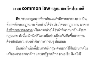 ระบบ common law กฎหมายจารีตประเพณี
คือ ระบบกฎหมายที่อาศัยแนวคาพิพากษาของศาลเป็น
ที่มาหลักของกฎหมาย จึงกล่าวได้ว่า บ่อเกิดของกฎหมาย มาจาก
คาพิพากษาของศาล หรืออาจกล่าวได้ว่าคาพิพากษาเป็นตัวบท
กฎหมาย ดังนั้น เมื่อมีคดีในกรณีอย่างเดียวกันเกิดขึ้นศาลย่อม
ต้องตัดสินตามแนวคาพิพากษาก่อนๆ นั้นเสมอ
มีแหล่งกาเนิดที่ประเทศอังกฤษ ส่วนมากใช้ในประเทศใน
เครือสหราชอาณาจักร และสหรัฐอเมริกา มาเลเซีย สิงคโปร์
 