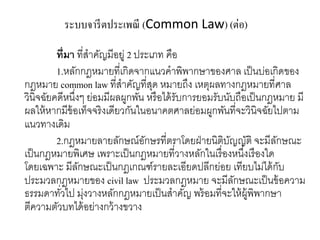 ระบบจารีตประเพณี (Common Law) (ต่อ)
ที่มา ที่สาคัญมีอยู่ 2 ประเภท คือ
1.หลักกฎหมายที่เกิดจากแนวคาพิพากษาของศาล เป็นบ่อเกิดของ
กฎหมาย common law ที่สาคัญที่สุด หมายถึง เหตุผลทางกฎหมายที่ศาล
วินิจฉัยคดีหนึ่งๆ ย่อมมีผลผูกพัน หรือได้รับการยอมรับนับถือเป็นกฎหมาย มี
ผลให้หากมีข้อเท็จจริงเดียวกันในอนาคตศาลย่อมผูกพันที่จะวินิจฉัยไปตาม
แนวทางเดิม
2.กฎหมายลายลักษณ์อักษรที่ตราโดยฝ่ายนิติบัญญัติ จะมีลักษณะ
เป็นกฎหมายพิเศษ เพราะเป็นกฎหมายที่วางหลักในเรื่องหนึ่งเรืองใด
โดยเฉพาะ มีลักษณะเป็นกฎเกณฑ์รายละเอียดปลีกย่อย เทียบไม่ได้กับ
ประมวลกฎหมายของ civil law ประมวลกฎหมาย จะมีลักษณะเป็นข้อความ
ธรรมดาทั่วไป มุ่งวางหลักกฎหมายเป็นสาคัญ พร้อมที่จะให้ผู้พิพากษา
ตีความตัวบทได้อย่างกว้างขวาง
 