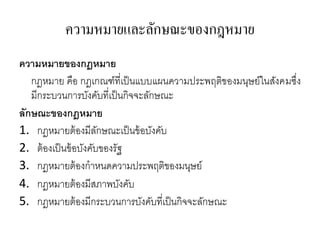 ความหมายและลักษณะྺองกฎหมาย
ความหมายของกฎหมาย
กฎหมาย คือ กฎเกณฑ์ที่เป็นแบบแผนความประพฤติของมนุษย์ในสังคมซึ่ง
มีกระบวนการบังคับที่เป็นกิจจะลักษณะ
ลักษณะของกฎหมาย
1. กฎหมายต้องมีลักษณะเป็นข้อบังคับ
2. ต้องเป็นข้อบังคับของรัฐ
3. กฎหมายต้องกาหนดความประพฤติของมนุษย์
4. กฎหมายต้องมีสภาพบังคับ
5. กฎหมายต้องมีกระบวนการบังคับที่เป็นกิจจะลักษณะ
 