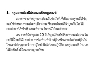 1. กฎหมายต้องมีลักษณะเป็นกฎเกณฑ์
หมายความว่ากฎหมายต้องเป็นข้อบังคับที่เป็นมาตรฐานที่ใช้วัด
และใช้กาหนดความประพฤติของสมาชิกของสังคมได้ว่าถูกหรือผิด ให้
กระทาการได้หรือห้ามกระทาการ ในกรณีให้กระทาการ
เช่น ชายที่มีอายุครบ 20 ปีบริบูรณ์ต้องไปรับการเกณฑ์ทหาร ใน
กรณีที่ห้ามมิให้กระทาการ เช่น ห้ามทาร้ายผู้อื่นหรือเอาทรัพย์ของผู้อื่นไป
โดยเขาไม่อนุญาต ซึ่งหากผู้ใดฝ่าฝืนไม่ยอมปฏิบัติตามกฎเกณฑ์ที่กาหนด
ไว้ถือเป็นสิ่งที่ผิดและจะถูกลงโทษ
 