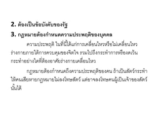2. ต้องเป็นข้อบังคับของรัฐ
3. กฎหมายต้องกาหนดความประพฤติของบุคคล
ความประพฤติ ในที่นี้ได้แก่การเคลื่อนไหวหรือไม่เคลื่อนไหว
ร่างกายภายใต้การควบคุมของจิตใจ รวมไปถึงกระทาการหรืองดเว้น
กระทาอย่างใดที่ต้องอาศัยร่างกายเคลื่อนไหว
กฎหมายต้องกาหนดถึงความประพฤติของคน ถ้าเป็นสัตว์กระทา
ให้คนเสียหายกฎหมายไม่ลงโทษสัตว์ แต่อาจลงโทษคนผู้เป็นเจ้าของสัตว์
นั้นได้
 