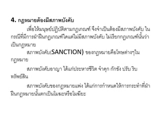 4. กฎหมายต้องมีสภาพบังคับ
เพื่อให้มนุษย์ปฏิบัติตามกฎเกณฑ์ จึงจาเป็นต้องมีสภาพบังคับ ใน
กรณีที่มีการฝ่าฝืนกฎเกณฑ์ใดแต่ไม่มีสภาพบังคับ ไม่เรียกกฎเกณฑ์นั้นว่า
เป็นกฎหมาย
สภาพบังคับ(SANCTION) ของกฎหมายคือโทษต่างๆใน
กฎหมาย
สภาพบังคับอาญา ได้แก่ประหารชีวิต จาคุก กักขัง ปรับ ริบ
ทรัพย์สิน
สภาพบังคับของกฎหมายแพ่ง ได้แก่การกาหนดให้การกระทาที่ฝ่า
ฝืนกฎหมายนั้นตกเป็นโมฆะหรือโมฆียะ
 
