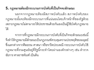 5. กฎหมายต้องมีกระบวนการบังคับที่เป็นกิจจะลักษณะ
นอกจากกฎหมายต้องมีสภาพบังคับแล้ว สภาพบังคับของ
กฎหมายนั้นจะต้องมีกระบวนการที่แน่นอนโดยเจ้าหน้าที่ของรัฐด้วย
เพราะกฎหมายไม่สามารถให้ประชาชนด้วยกันเองเป็นผู้ใช้บังคับกฎหมาย
ได้
จากการที่กฎหมายมีกระบวนการบังคับที่เป็นกิจจะลักษณะเช่นนี้
จึงทาให้กฎหมายมีลักษณะเป็นกฎเกณฑ์ควบคุมความประพฤติของมนุษย์
ซึ่งแตกต่างจากศีลธรรม ศาสนา หรือจารีตประเพณี กระบวนการบังคับใช้
กฎหมายที่รวมศูนย์อยู่ที่รัฐนี้กระทาโดยผ่านองค์กรต่างๆ เช่น ตารวจ
อัยการ ศาลราชทัณฑ์ เป็นต้น
 