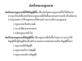 บ่อเกิดของกฎหมาย
บ่อเกิดของกฎหมายที่มิได้บัญญัติขึ้น เป็นบ่อเกิดของกฎหมายที่ไม่ได้เกิดจาก
ความจงใจแต่เป็นบ่อเกิดของกฎหมายที่เกิดขึ้นเองตามธรรมชาติ หรือเกิดจาก
การปรุงแต่งการให้เหตุผลทางนิติศาสตร์ และการตีความกฎหมาย
1 กฎหมายจารีตประเพณี
2 แนวคาพิพากษาของศาล
3 หลักกฎหมายทั่วไป
บ่อเกิดของกฎหมายที่บัญญัติขึ้น เป็นกฎหมายที่เกิดขึ้นโดยกระบวนการนิติ
บัญญัติซึ่งผู้บัญญัติจะต้องมีอานาจและความชอบธรรมที่จะบัญญัติขึ้นมา
1 กฎหมายนิติบัญญัติ
2 กฎหมายบริหารบัญญัติ
3 กฎหมายองค์การบัญญัติ
 