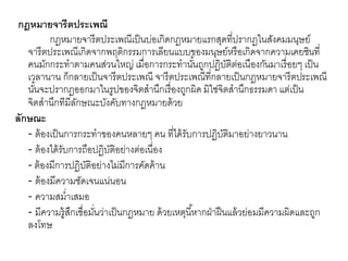 กฎหมายจารีตประเพณี
กฎหมายจารีตประเพณีเป็นบ่อเกิดกฎหมายแรกสุดที่ปรากฏในสังคมมนุษย์
จารีตประเพณีเกิดจากพฤติกรรมการเลียนแบบของมนุษย์หรือเกิดจากความเคยชินที่
คนมักกระทาตามคนส่วนใหญ่ เมื่อการกระทานั้นถูกปฏิบัติต่อเนืองกันมาเรื่อยๆ เป็น
เวลานาน ก็กลายเป็นจารีตประเพณี จารีตประเพณีที่กลายเป็นกฎหมายจารีตประเพณี
นั้นจะปรากฏออกมาในรูปของจิตสานึกเรื่องถูกผิด มิใช่จิตสานึกธรรมดา แต่เป็น
จิตสานึกทีมีลักษณะบังคับทางกฎหมายด้วย
ลักษณะ
- ต้องเป็นการกระทาของคนหลายๆ คน ที่ได้รับการปฏิบัติมาอย่างยาวนาน
- ต้องได้รับการถือปฏิบัติอย่างต่อเนื่อง
- ต้องมีการปฏิบัติอย่างไม่มีการคัดค้าน
- ต้องมีความชัดเจนแน่นอน
- ความสม่าเสมอ
- มีความรู้สึกเชื่อมั่นว่าเป็นกฎหมาย ด้วยเหตุนี้หากฝ่าฝืนแล้วย่อมมีความผิดและถูก
ลงโทษ
 