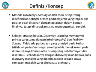  Metode Discovery Learning adalah teori belajar yang
didefinisikan sebagai proses pembelajaran yang terjadi bila
pelajar tidak disajikan dengan pelajaran dalam bentuk
finalnya, tetapi diharapkan siswa mengorganisasi sendiri.
 Sebagai strategi belajar, Discovery Learning mempunyai
prinsip yang sama dengan inkuiri (inquiry) dan Problem
Solving. Tidak ada perbedaan yang prinsipil pada ketiga
istilah ini, pada Discovery Learning lebih menekankan pada
ditemukannya konsep atau prinsip yang sebelumnya tidak
diketahui. Perbedaannya dengan discovery ialah bahwa pada
discovery masalah yang diperhadapkan kepada siswa
semacam masalah yang direkayasa oleh guru
Definisi/Konsep
 