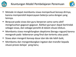  Metode ini dapat membantu siswa memperkuat konsep dirinya,
karena memperoleh kepercayaan bekerja sama dengan yang
lainnya.
 Berpusat pada siswa dan guru berperan sama-sama aktif
mengeluarkan gagasan-gagasan. Bahkan gurupun dapat bertindak
sebagai siswa, dan sebagai peneliti di dalam situasi diskusi.
 Membantu siswa menghilangkan skeptisme (keragu-raguan) karena
mengarah pada kebenaran yang final dan tertentu atau pasti.
 Siswa akan mengerti konsep dasar dan ide-ide lebih baik;
 Membantu dan mengembangkan ingatan dan transfer kepada
situasi proses belajar yang baru;
Keuntungan Model Pembelajaran Penemuan
 