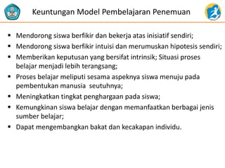  Mendorong siswa berfikir dan bekerja atas inisiatif sendiri;
 Mendorong siswa berfikir intuisi dan merumuskan hipotesis sendiri;
 Memberikan keputusan yang bersifat intrinsik; Situasi proses
belajar menjadi lebih terangsang;
 Proses belajar meliputi sesama aspeknya siswa menuju pada
pembentukan manusia seutuhnya;
 Meningkatkan tingkat penghargaan pada siswa;
 Kemungkinan siswa belajar dengan memanfaatkan berbagai jenis
sumber belajar;
 Dapat mengembangkan bakat dan kecakapan individu.
Keuntungan Model Pembelajaran Penemuan
 