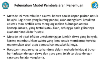  Metode ini menimbulkan asumsi bahwa ada kesiapan pikiran untuk
belajar. Bagi siswa yang kurang pandai, akan mengalami kesulitan
abstrak atau berfikir atau mengungkapkan hubungan antara
konsep-konsep, yang tertulis atau lisan, sehingga pada gilirannya
akan menimbulkan frustasi.
 Metode ini tidak efisien untuk mengajar jumlah siswa yang banyak,
karena membutuhkan waktu yang lama untuk membantu mereka
menemukan teori atau pemecahan masalah lainnya.
 Harapan-harapan yang terkandung dalam metode ini dapat buyar
berhadapan dengan siswa dan guru yang telah terbiasa dengan
cara-cara belajar yang lama.
Kelemahan Model Pembelajaran Penemuan
 
