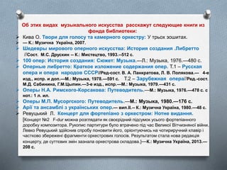 Об этих видах музыкального искусства расскажут следующие книги из
фонда библиотеки:
 Кива О. Твори для голосу та камерного оркестру: У трьох зошитах.
 — К.: Музична Україна, 2007.
 Шедевры мирового оперного искусства: История создания .Либретто
//Сост. М.С. Друскин -- К.: Мистецтво, 1993.--512 с.
 100 опер: История создания: Сюжет: Музыка.—Л.: Музыка, 1976.—480 с.
 Оперные либретто: Краткое изложение содержания опер. Т.1 – Русская
опера и опера народов СССР//Ред-сост. В. А. Панкратова, Л. В. Полякова.— 4-е
изд., испр. и доп.—М.: Музыка, 1978.—591 с. Т.2 – Зарубежная опера//Ред.-сост.
М.Д. Сабинина, Г.М.Цыпин.—3-е изд., испр.—М.: Музыка, 1979.—431 с.
 Оперы Н.А. Римского-Корсакова: Путеводитель.—М.: Музыка, 1976.—478 с. с
нот.: 1 л. ил.
 Оперы М.П. Мусоргского: Путеводитель.—М.: Музыка, 1980.—176 с.
 Арії та ансамблі з українських опер.— вип.ІІ.-- К.: Музична Україна, 1980.—48 с.
 Ревуцький Л. Концерт для фортепіано з оркестром: Нотне видання.
[Концерт №2 F-dur можна розглядати як своєрідний підсумок усього фортепіанного
доробку композитора. Рукопис партитури було втрачено під час Великої Вітчизняної війни.
Левко Ревуцький здійснив спробу поновити його, орієнтуючись на чотириручний клавір і
частково збережені фрагменти оркестрових голосів. Результатом стала нова редакція
концерту, де суттєвих змін зазнала оркестрова складова.]—К.: Музична Україна, 2013.—
208 с.
 